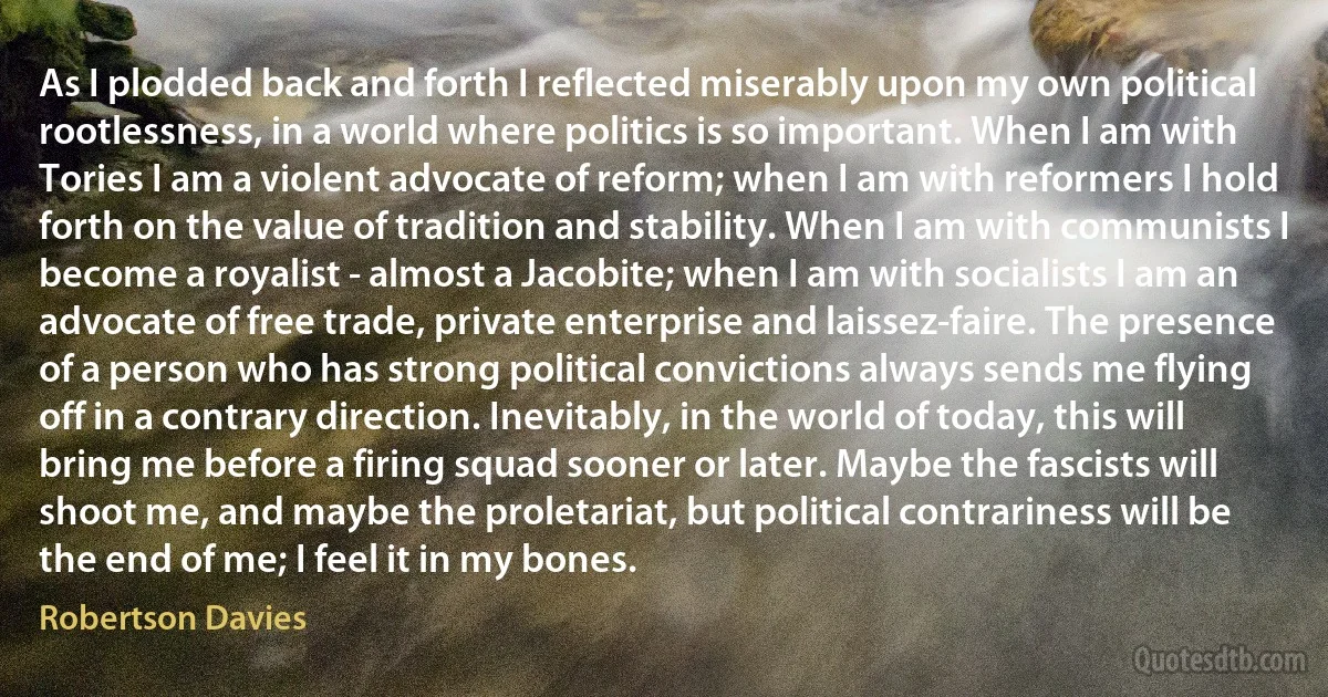 As I plodded back and forth I reflected miserably upon my own political rootlessness, in a world where politics is so important. When I am with Tories I am a violent advocate of reform; when I am with reformers I hold forth on the value of tradition and stability. When I am with communists I become a royalist - almost a Jacobite; when I am with socialists I am an advocate of free trade, private enterprise and laissez-faire. The presence of a person who has strong political convictions always sends me flying off in a contrary direction. Inevitably, in the world of today, this will bring me before a firing squad sooner or later. Maybe the fascists will shoot me, and maybe the proletariat, but political contrariness will be the end of me; I feel it in my bones. (Robertson Davies)