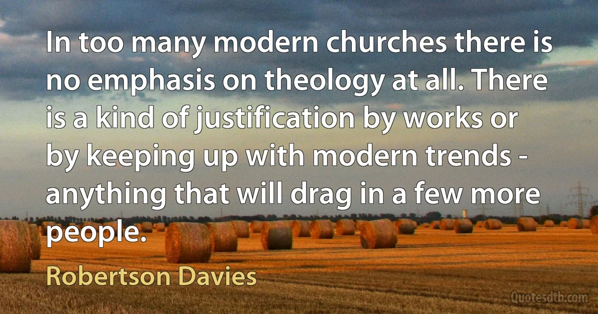 In too many modern churches there is no emphasis on theology at all. There is a kind of justification by works or by keeping up with modern trends - anything that will drag in a few more people. (Robertson Davies)