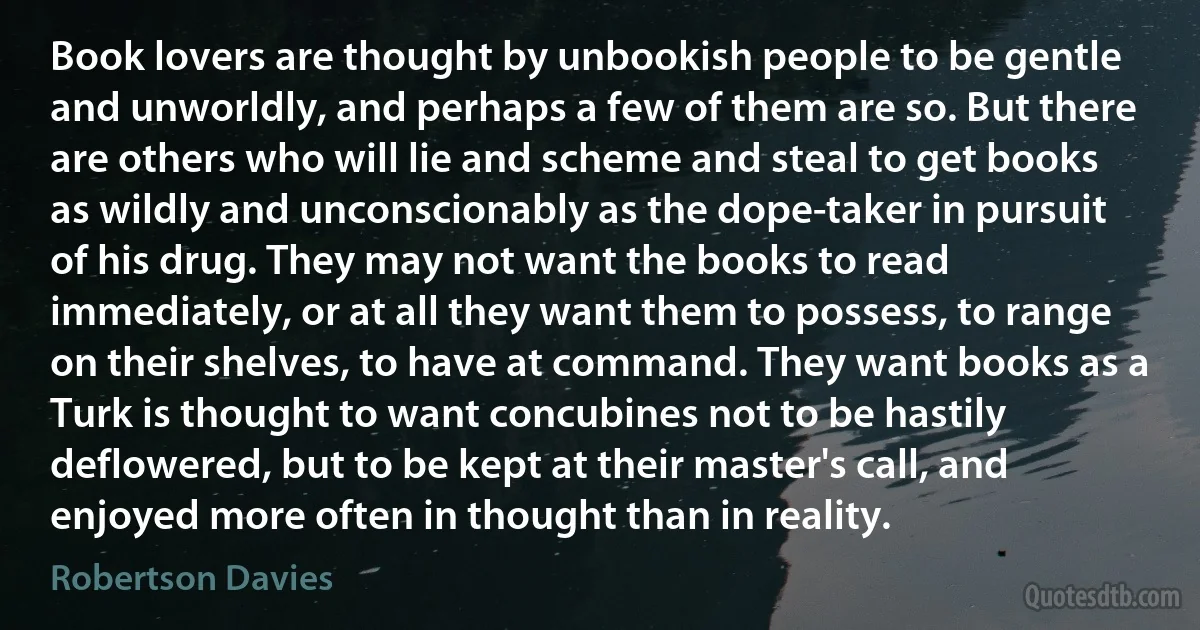 Book lovers are thought by unbookish people to be gentle and unworldly, and perhaps a few of them are so. But there are others who will lie and scheme and steal to get books as wildly and unconscionably as the dope-taker in pursuit of his drug. They may not want the books to read immediately, or at all they want them to possess, to range on their shelves, to have at command. They want books as a Turk is thought to want concubines not to be hastily deflowered, but to be kept at their master's call, and enjoyed more often in thought than in reality. (Robertson Davies)