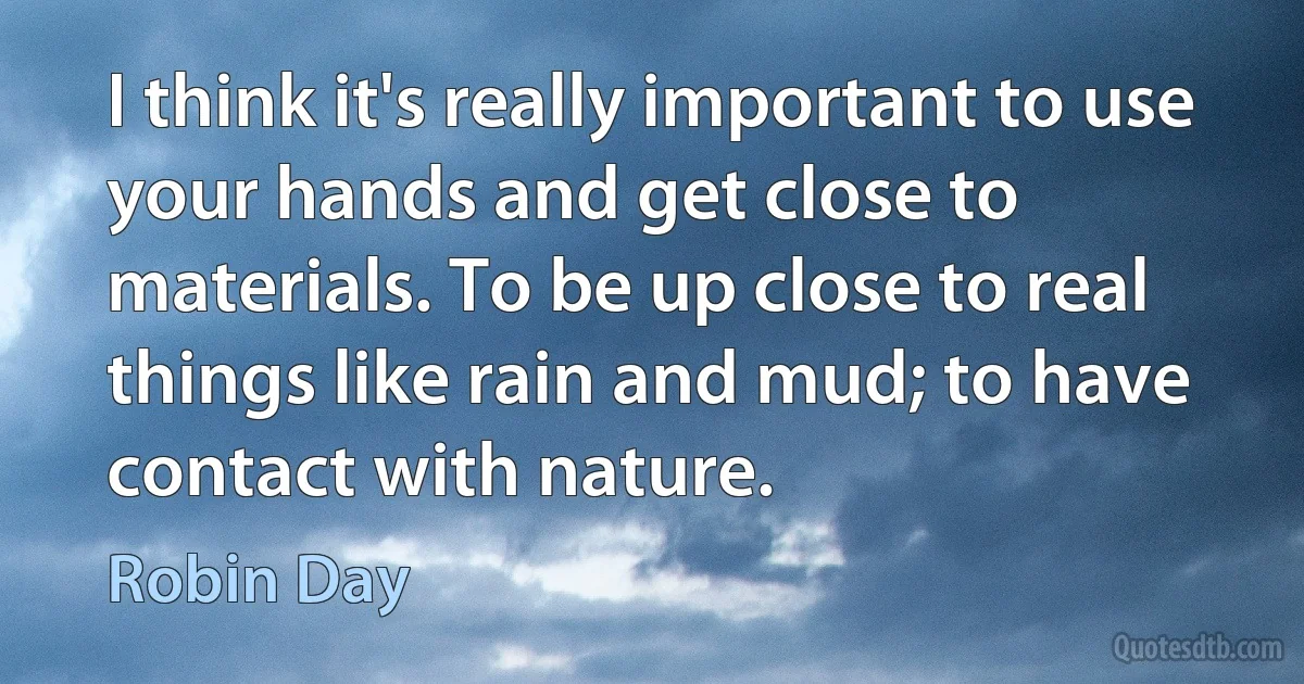 I think it's really important to use your hands and get close to materials. To be up close to real things like rain and mud; to have contact with nature. (Robin Day)