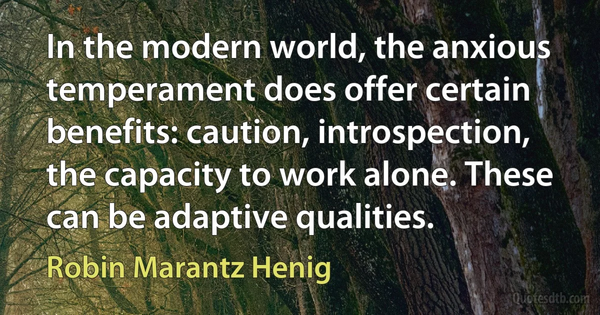 In the modern world, the anxious temperament does offer certain benefits: caution, introspection, the capacity to work alone. These can be adaptive qualities. (Robin Marantz Henig)