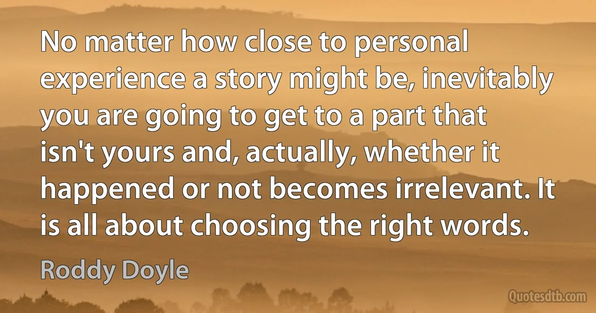 No matter how close to personal experience a story might be, inevitably you are going to get to a part that isn't yours and, actually, whether it happened or not becomes irrelevant. It is all about choosing the right words. (Roddy Doyle)