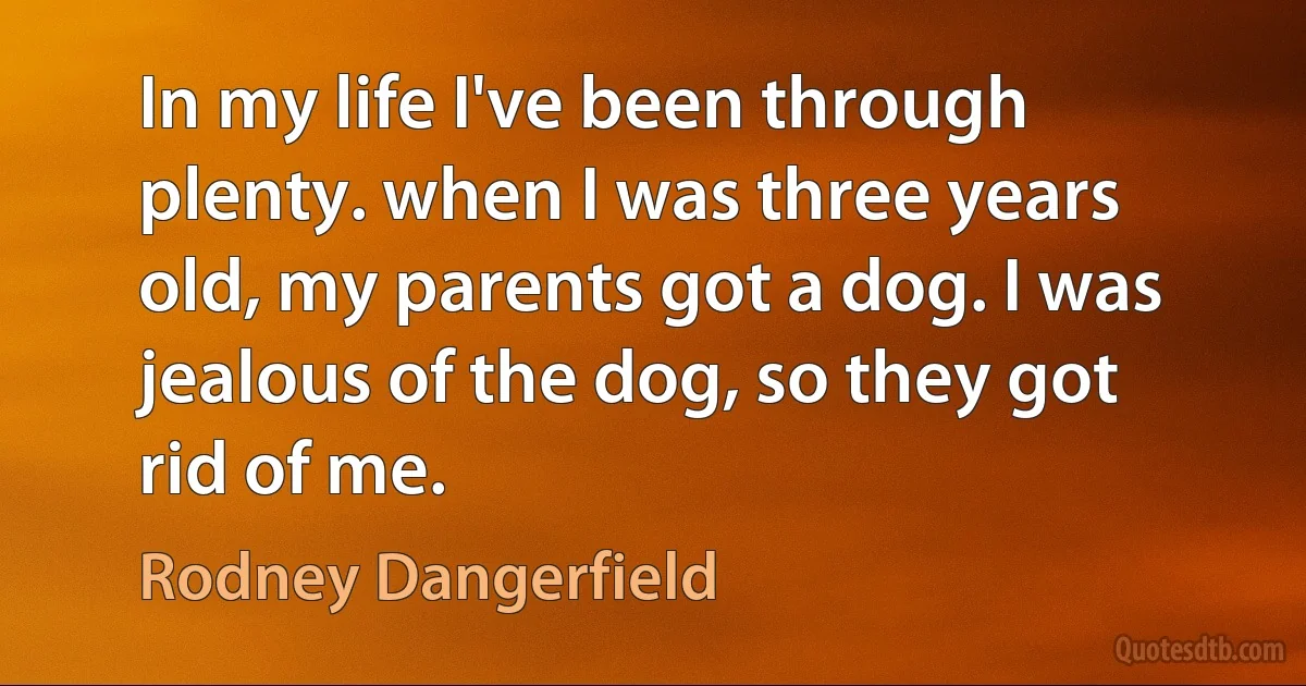 In my life I've been through plenty. when I was three years old, my parents got a dog. I was jealous of the dog, so they got rid of me. (Rodney Dangerfield)