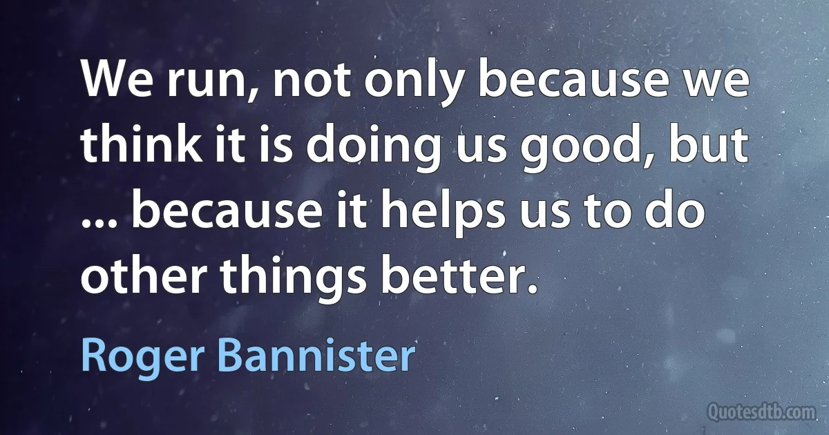 We run, not only because we think it is doing us good, but ... because it helps us to do other things better. (Roger Bannister)