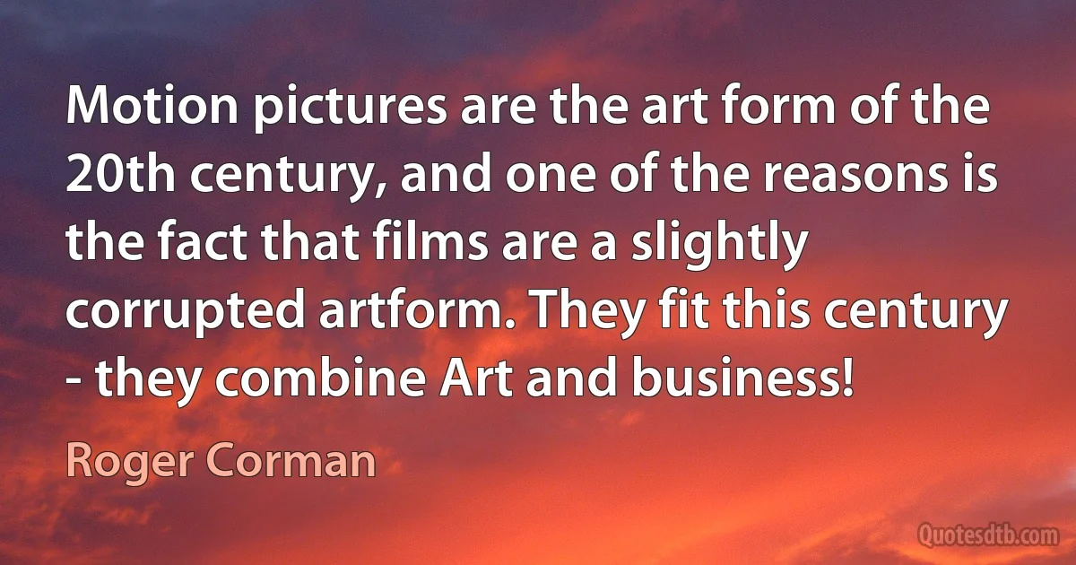 Motion pictures are the art form of the 20th century, and one of the reasons is the fact that films are a slightly corrupted artform. They fit this century - they combine Art and business! (Roger Corman)