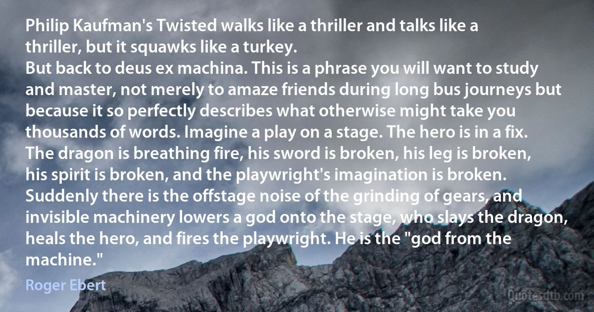 Philip Kaufman's Twisted walks like a thriller and talks like a thriller, but it squawks like a turkey.
But back to deus ex machina. This is a phrase you will want to study and master, not merely to amaze friends during long bus journeys but because it so perfectly describes what otherwise might take you thousands of words. Imagine a play on a stage. The hero is in a fix. The dragon is breathing fire, his sword is broken, his leg is broken, his spirit is broken, and the playwright's imagination is broken. Suddenly there is the offstage noise of the grinding of gears, and invisible machinery lowers a god onto the stage, who slays the dragon, heals the hero, and fires the playwright. He is the "god from the machine." (Roger Ebert)