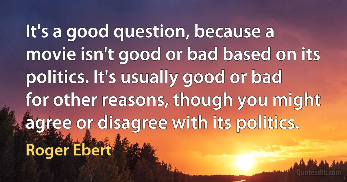 It's a good question, because a movie isn't good or bad based on its politics. It's usually good or bad for other reasons, though you might agree or disagree with its politics. (Roger Ebert)