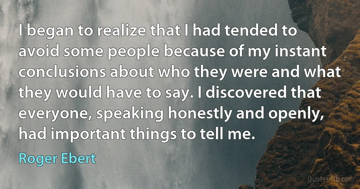 I began to realize that I had tended to avoid some people because of my instant conclusions about who they were and what they would have to say. I discovered that everyone, speaking honestly and openly, had important things to tell me. (Roger Ebert)