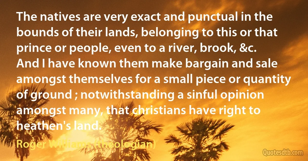 The natives are very exact and punctual in the bounds of their lands, belonging to this or that prince or people, even to a river, brook, &c. And I have known them make bargain and sale amongst themselves for a small piece or quantity of ground ; notwithstanding a sinful opinion amongst many, that christians have right to heathen's land. (Roger Williams (theologian))