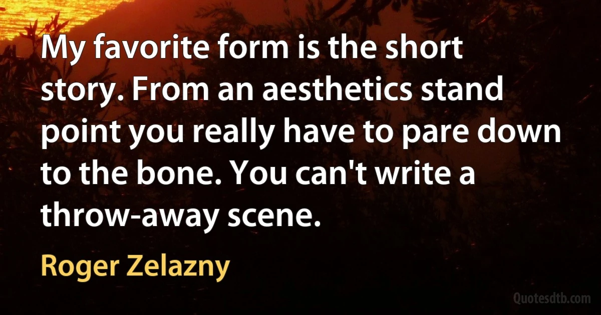 My favorite form is the short story. From an aesthetics stand point you really have to pare down to the bone. You can't write a throw-away scene. (Roger Zelazny)