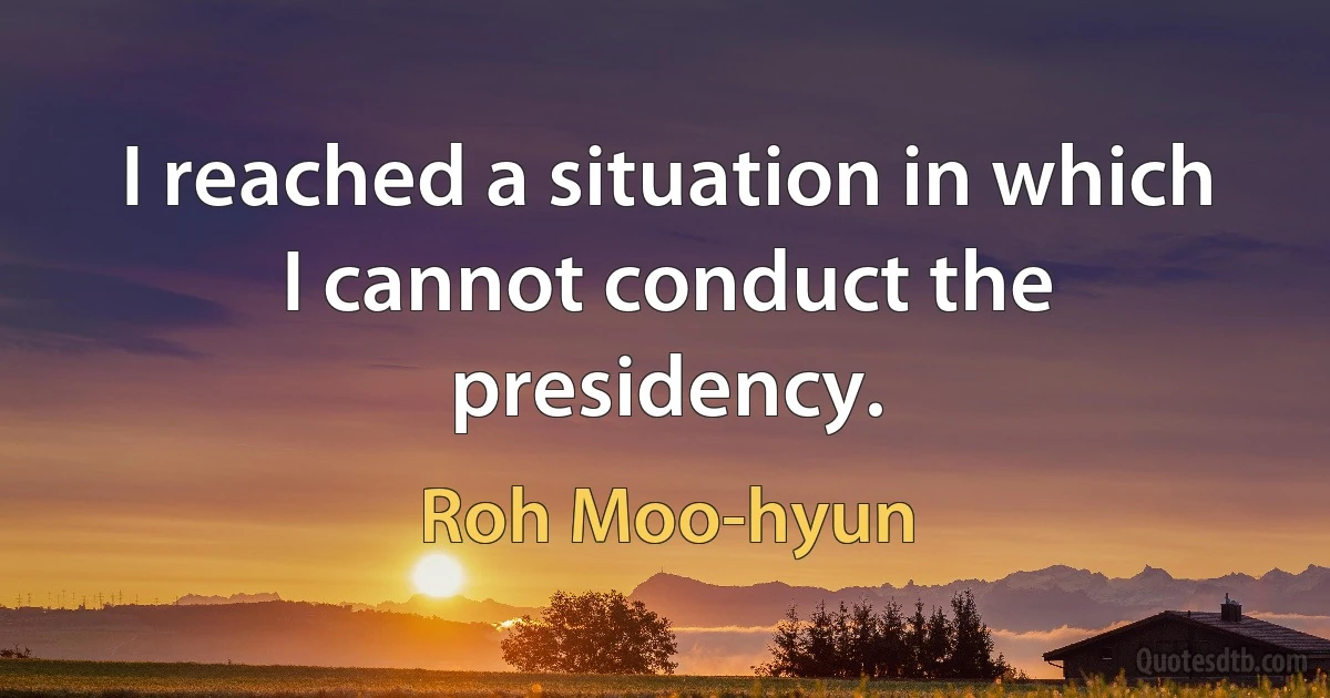 I reached a situation in which I cannot conduct the presidency. (Roh Moo-hyun)