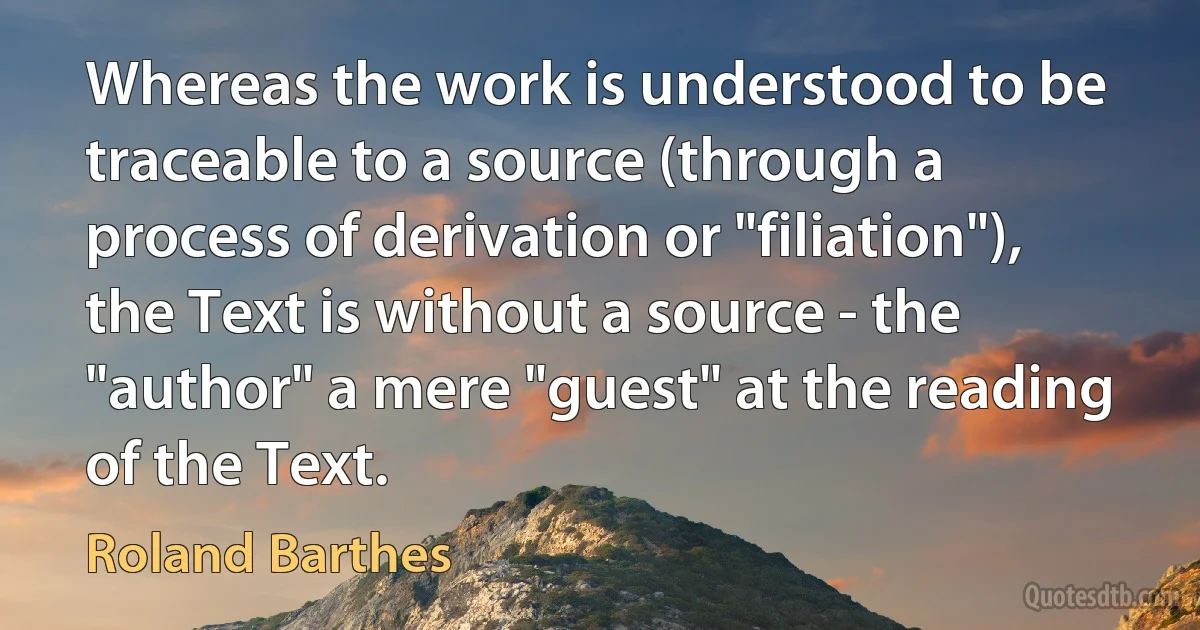 Whereas the work is understood to be traceable to a source (through a process of derivation or "filiation"), the Text is without a source - the "author" a mere "guest" at the reading of the Text. (Roland Barthes)