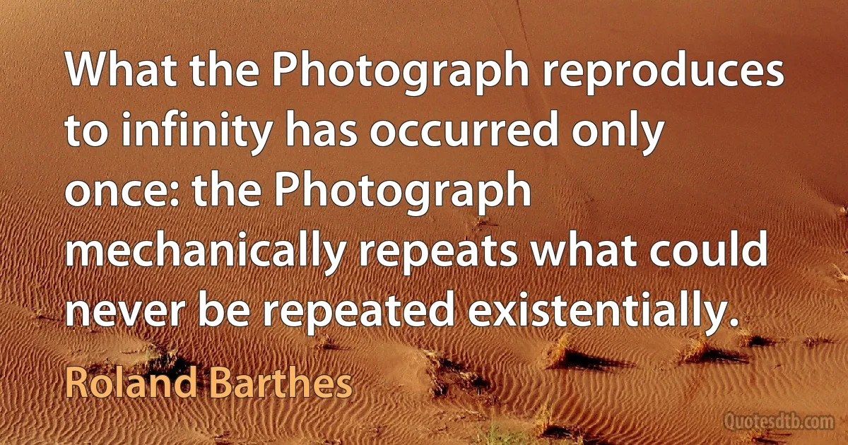 What the Photograph reproduces to infinity has occurred only once: the Photograph mechanically repeats what could never be repeated existentially. (Roland Barthes)