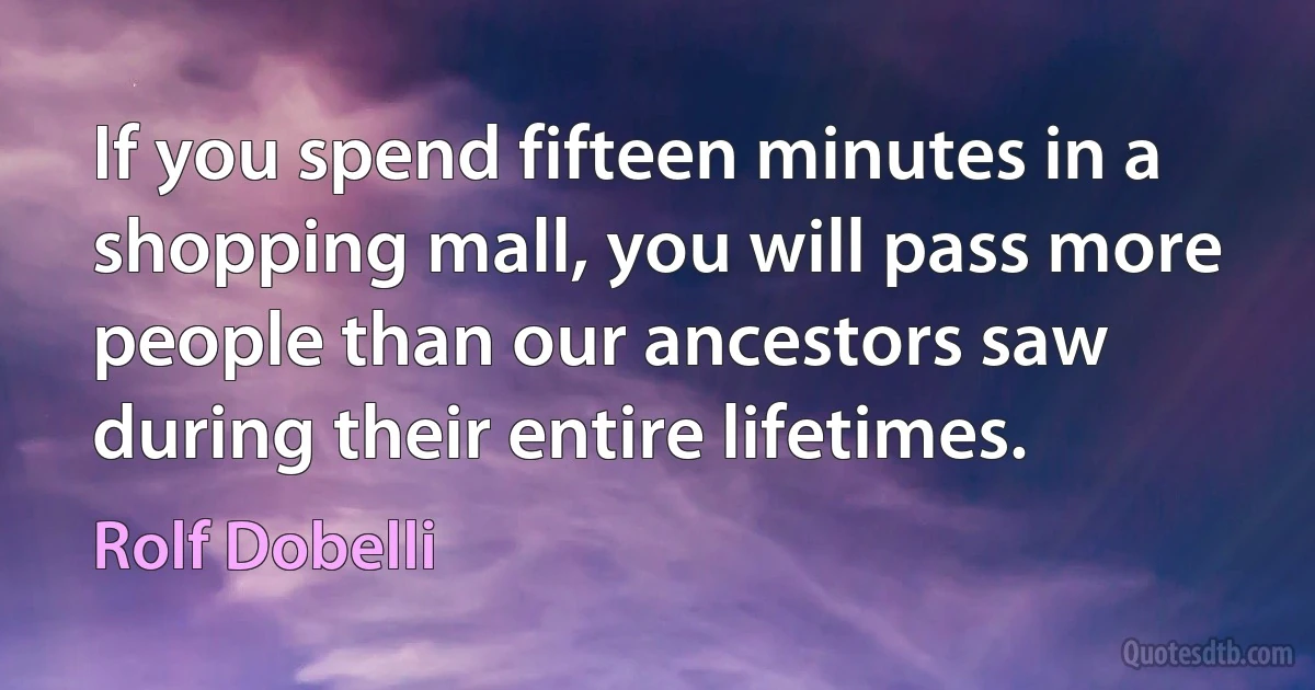 If you spend fifteen minutes in a shopping mall, you will pass more people than our ancestors saw during their entire lifetimes. (Rolf Dobelli)