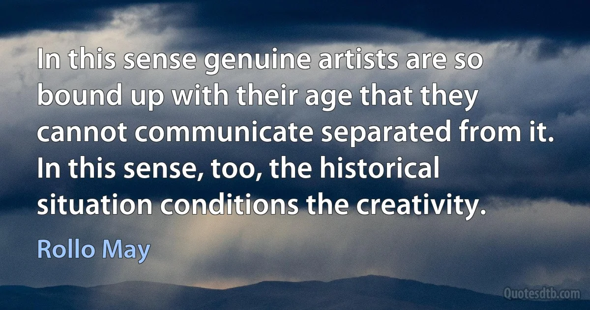 In this sense genuine artists are so bound up with their age that they cannot communicate separated from it. In this sense, too, the historical situation conditions the creativity. (Rollo May)