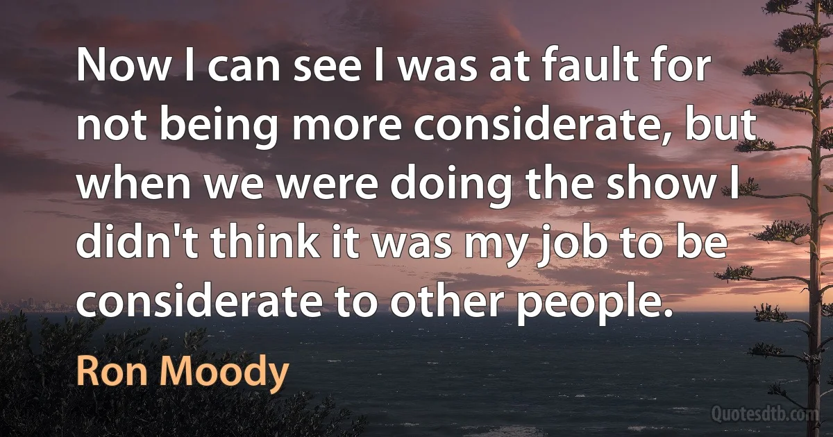 Now I can see I was at fault for not being more considerate, but when we were doing the show I didn't think it was my job to be considerate to other people. (Ron Moody)