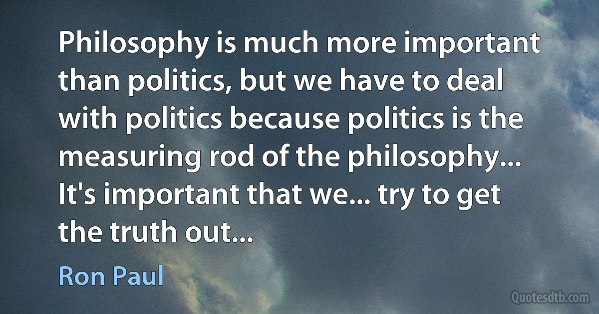 Philosophy is much more important than politics, but we have to deal with politics because politics is the measuring rod of the philosophy... It's important that we... try to get the truth out... (Ron Paul)