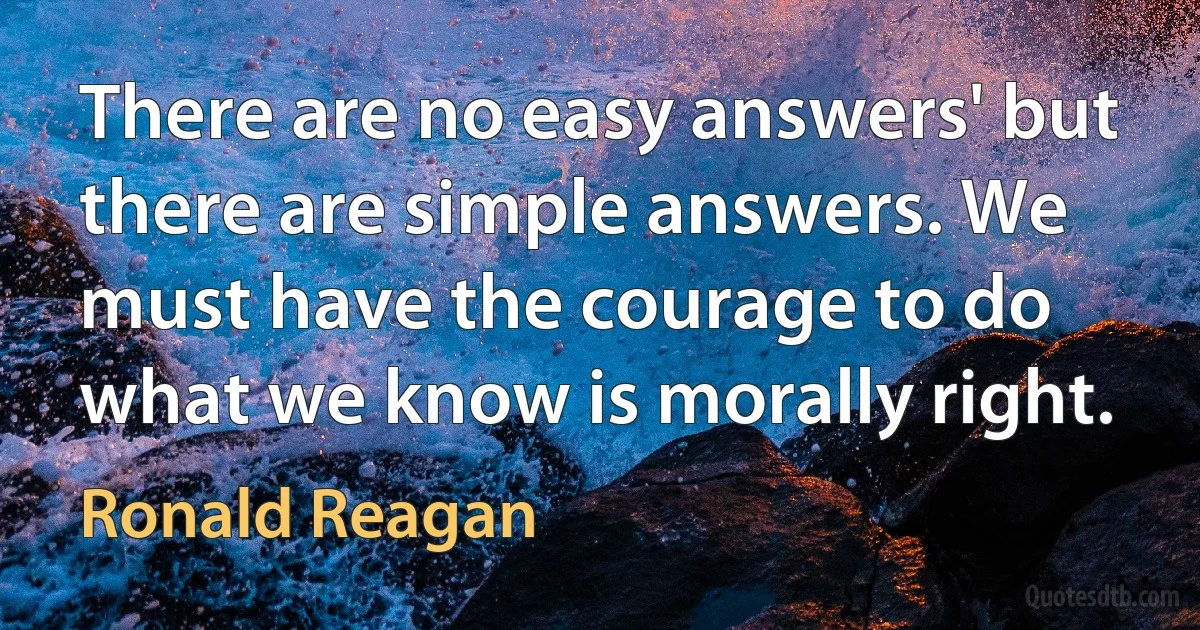 There are no easy answers' but there are simple answers. We must have the courage to do what we know is morally right. (Ronald Reagan)