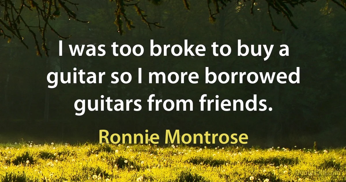 I was too broke to buy a guitar so I more borrowed guitars from friends. (Ronnie Montrose)