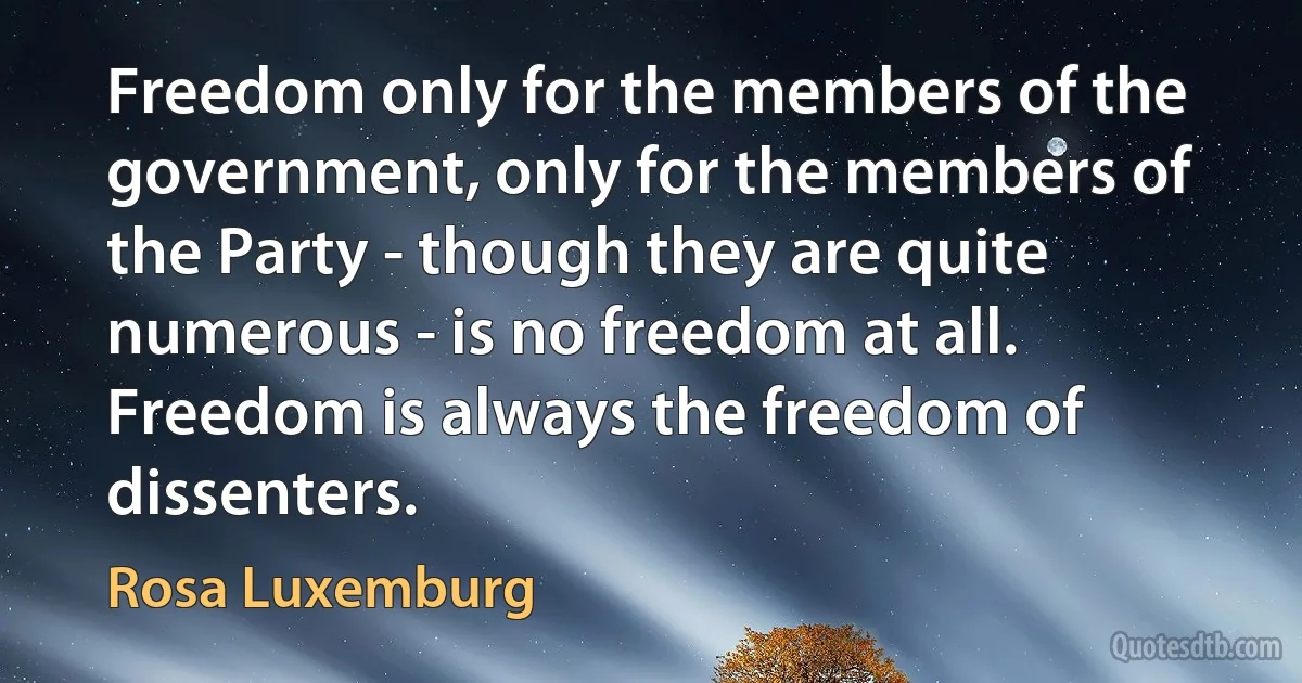 Freedom only for the members of the government, only for the members of the Party - though they are quite numerous - is no freedom at all. Freedom is always the freedom of dissenters. (Rosa Luxemburg)