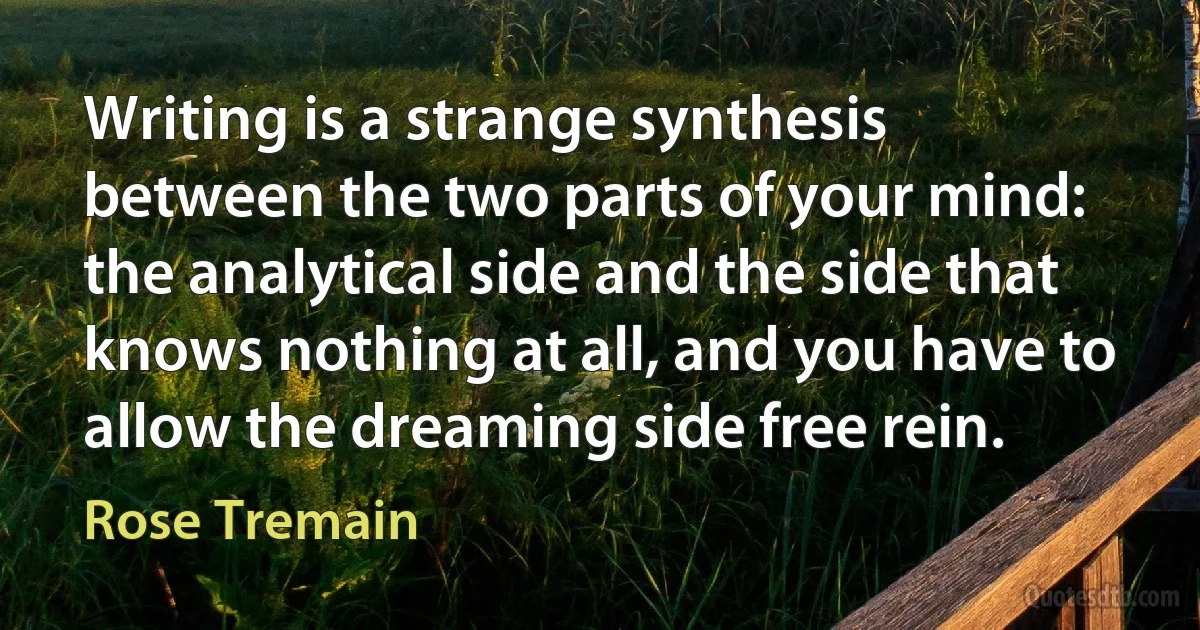 Writing is a strange synthesis between the two parts of your mind: the analytical side and the side that knows nothing at all, and you have to allow the dreaming side free rein. (Rose Tremain)