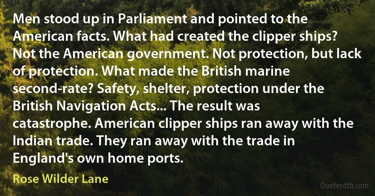 Men stood up in Parliament and pointed to the American facts. What had created the clipper ships? Not the American government. Not protection, but lack of protection. What made the British marine second-rate? Safety, shelter, protection under the British Navigation Acts... The result was catastrophe. American clipper ships ran away with the Indian trade. They ran away with the trade in England's own home ports. (Rose Wilder Lane)