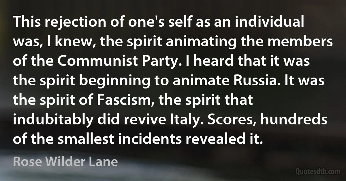 This rejection of one's self as an individual was, I knew, the spirit animating the members of the Communist Party. I heard that it was the spirit beginning to animate Russia. It was the spirit of Fascism, the spirit that indubitably did revive Italy. Scores, hundreds of the smallest incidents revealed it. (Rose Wilder Lane)