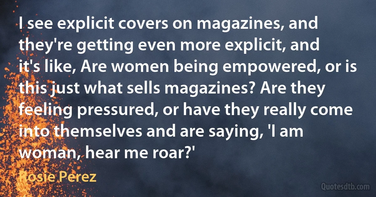 I see explicit covers on magazines, and they're getting even more explicit, and it's like, Are women being empowered, or is this just what sells magazines? Are they feeling pressured, or have they really come into themselves and are saying, 'I am woman, hear me roar?' (Rosie Perez)