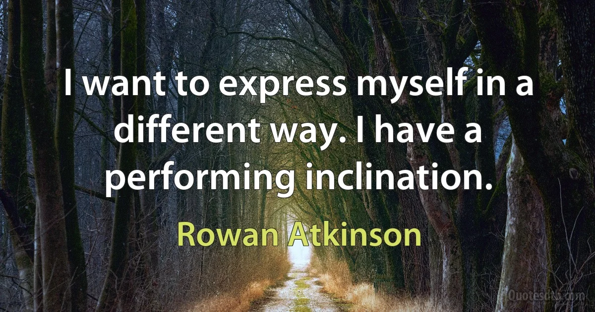 I want to express myself in a different way. I have a performing inclination. (Rowan Atkinson)