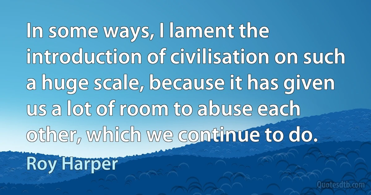 In some ways, I lament the introduction of civilisation on such a huge scale, because it has given us a lot of room to abuse each other, which we continue to do. (Roy Harper)