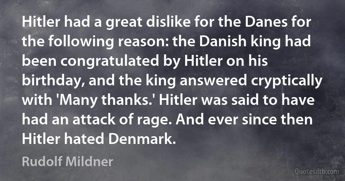 Hitler had a great dislike for the Danes for the following reason: the Danish king had been congratulated by Hitler on his birthday, and the king answered cryptically with 'Many thanks.' Hitler was said to have had an attack of rage. And ever since then Hitler hated Denmark. (Rudolf Mildner)