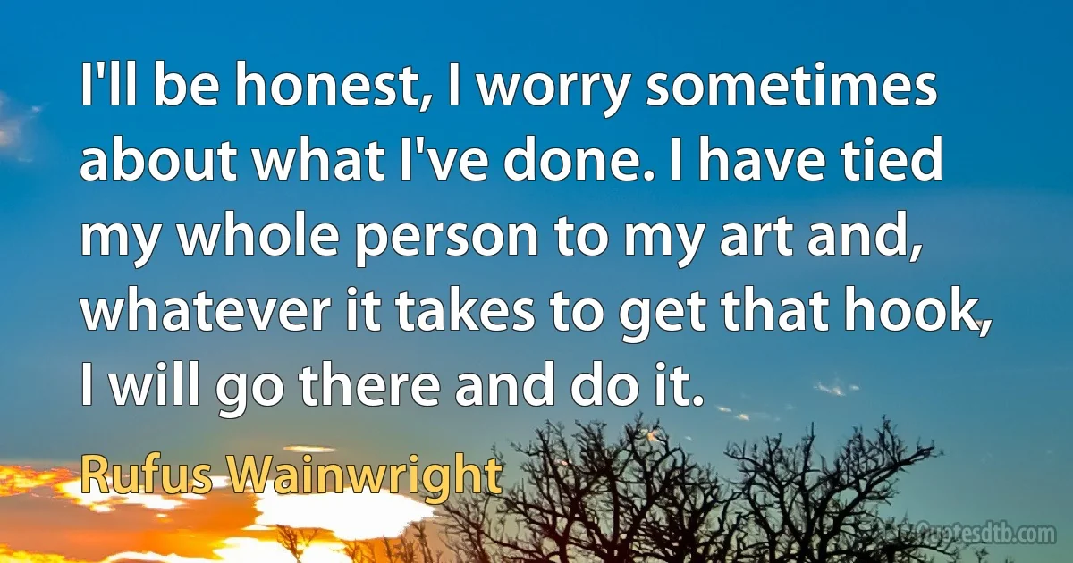 I'll be honest, I worry sometimes about what I've done. I have tied my whole person to my art and, whatever it takes to get that hook, I will go there and do it. (Rufus Wainwright)