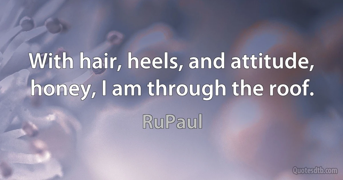 With hair, heels, and attitude, honey, I am through the roof. (RuPaul)