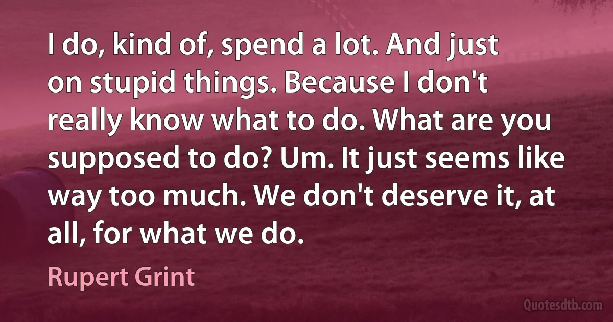 I do, kind of, spend a lot. And just on stupid things. Because I don't really know what to do. What are you supposed to do? Um. It just seems like way too much. We don't deserve it, at all, for what we do. (Rupert Grint)