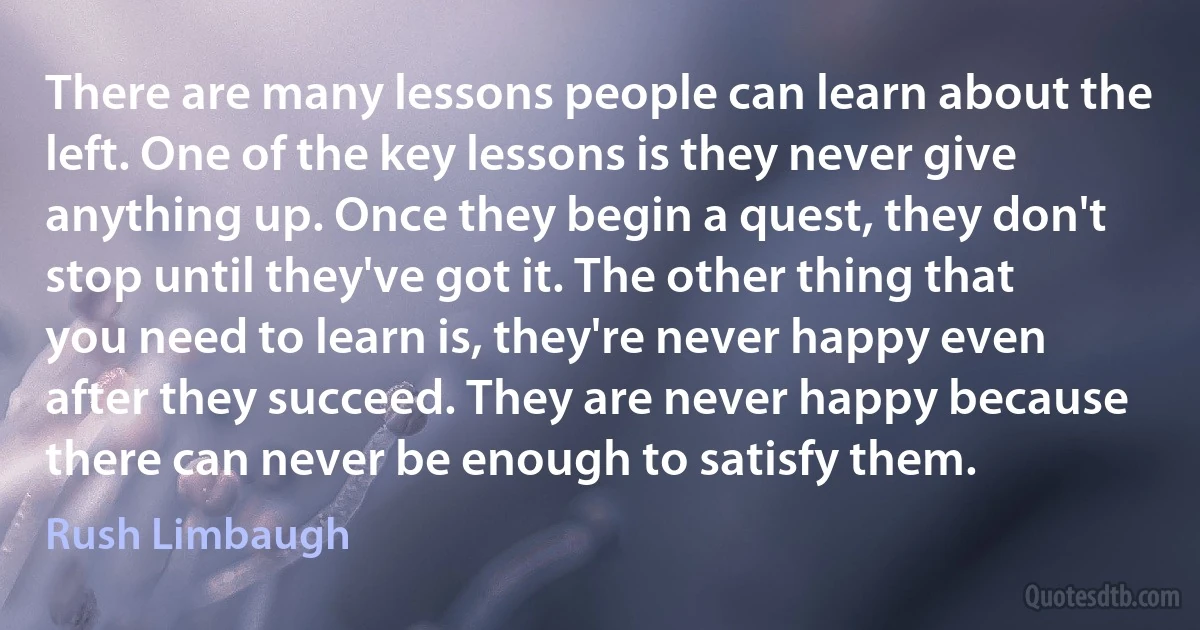 There are many lessons people can learn about the left. One of the key lessons is they never give anything up. Once they begin a quest, they don't stop until they've got it. The other thing that you need to learn is, they're never happy even after they succeed. They are never happy because there can never be enough to satisfy them. (Rush Limbaugh)