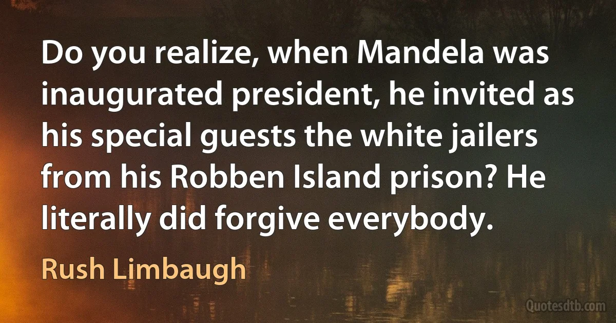 Do you realize, when Mandela was inaugurated president, he invited as his special guests the white jailers from his Robben Island prison? He literally did forgive everybody. (Rush Limbaugh)