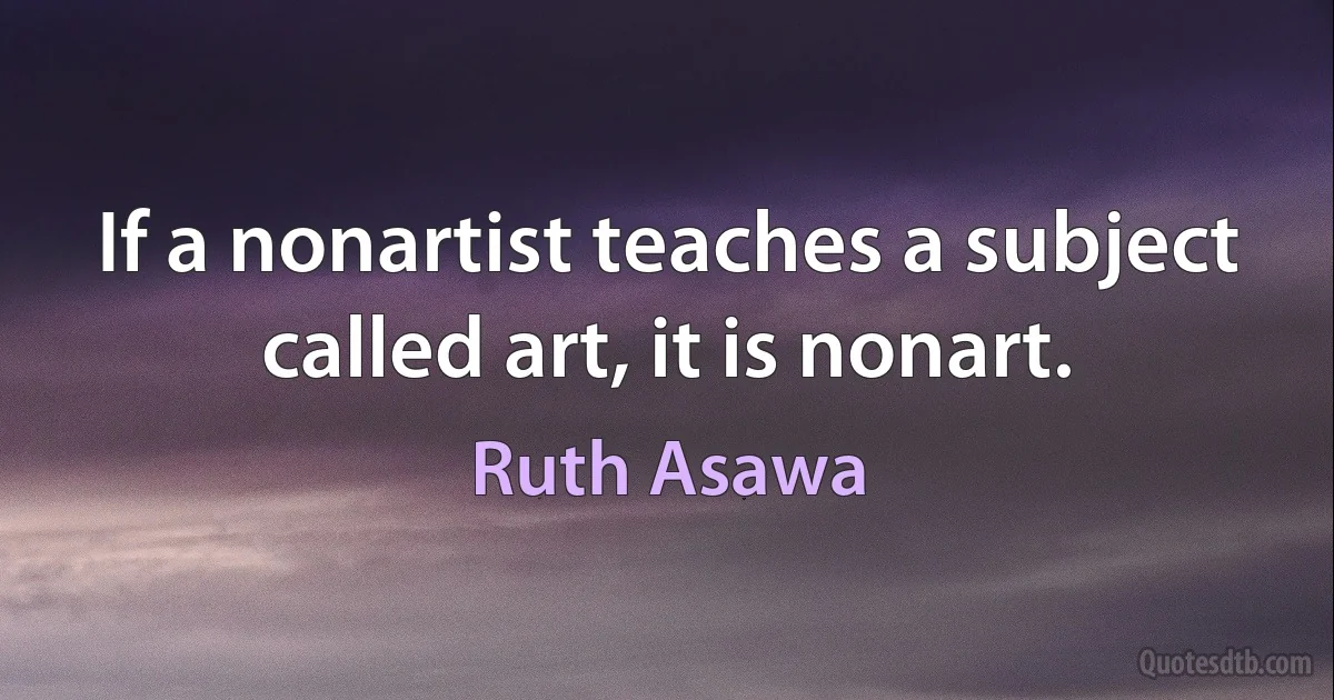 If a nonartist teaches a subject called art, it is nonart. (Ruth Asawa)