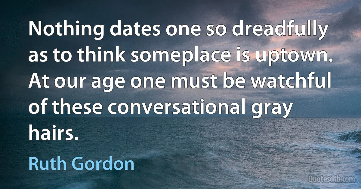 Nothing dates one so dreadfully as to think someplace is uptown. At our age one must be watchful of these conversational gray hairs. (Ruth Gordon)