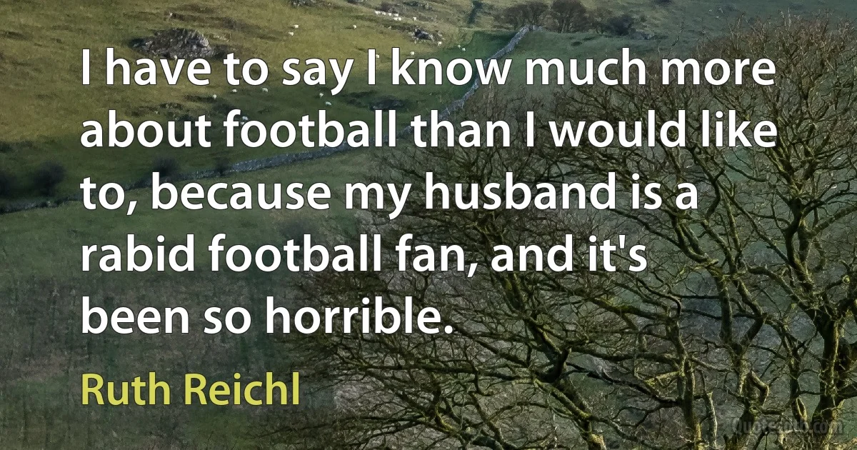 I have to say I know much more about football than I would like to, because my husband is a rabid football fan, and it's been so horrible. (Ruth Reichl)