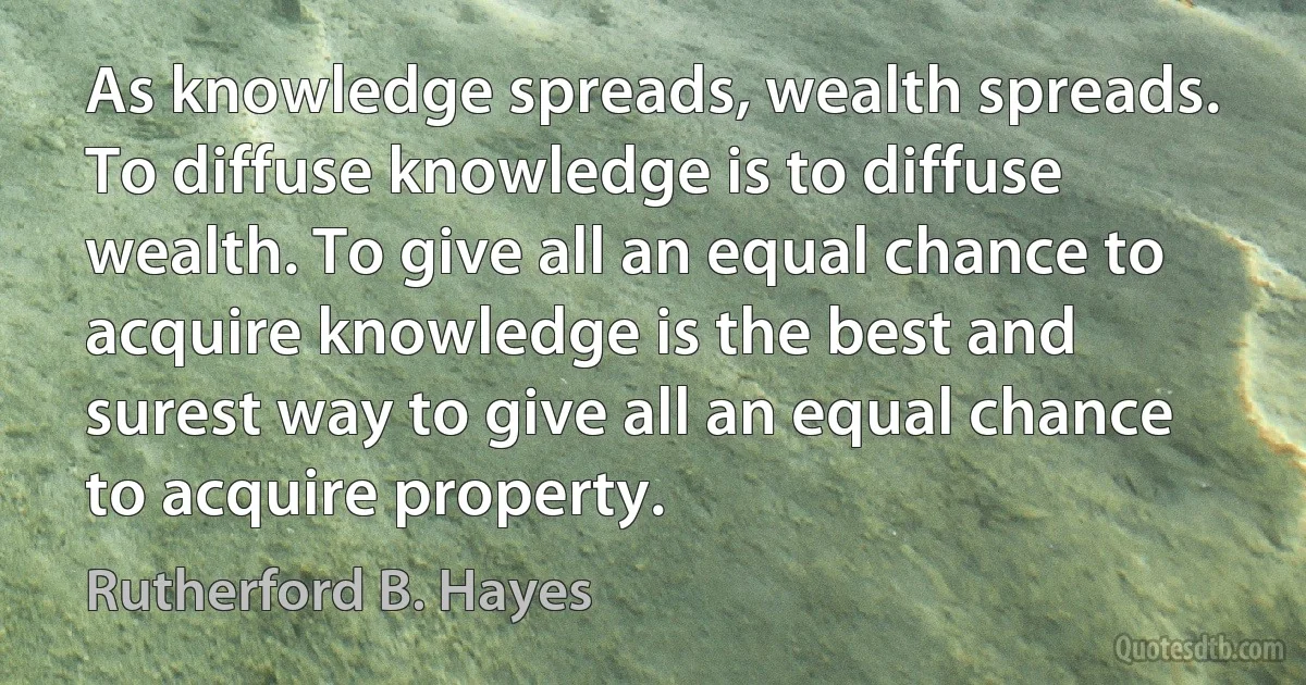 As knowledge spreads, wealth spreads. To diffuse knowledge is to diffuse wealth. To give all an equal chance to acquire knowledge is the best and surest way to give all an equal chance to acquire property. (Rutherford B. Hayes)