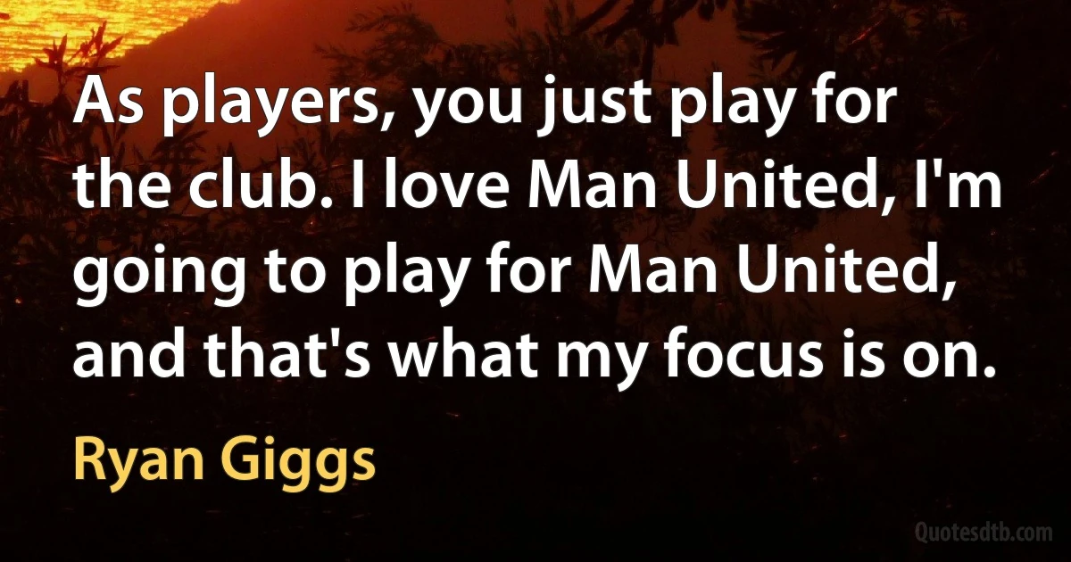 As players, you just play for the club. I love Man United, I'm going to play for Man United, and that's what my focus is on. (Ryan Giggs)