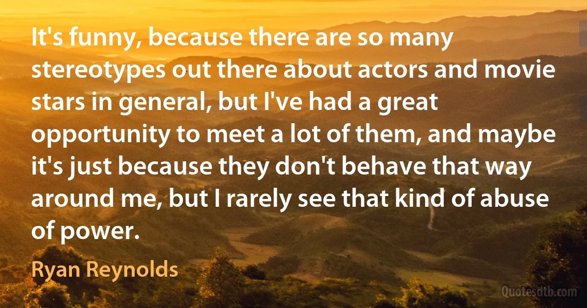 It's funny, because there are so many stereotypes out there about actors and movie stars in general, but I've had a great opportunity to meet a lot of them, and maybe it's just because they don't behave that way around me, but I rarely see that kind of abuse of power. (Ryan Reynolds)