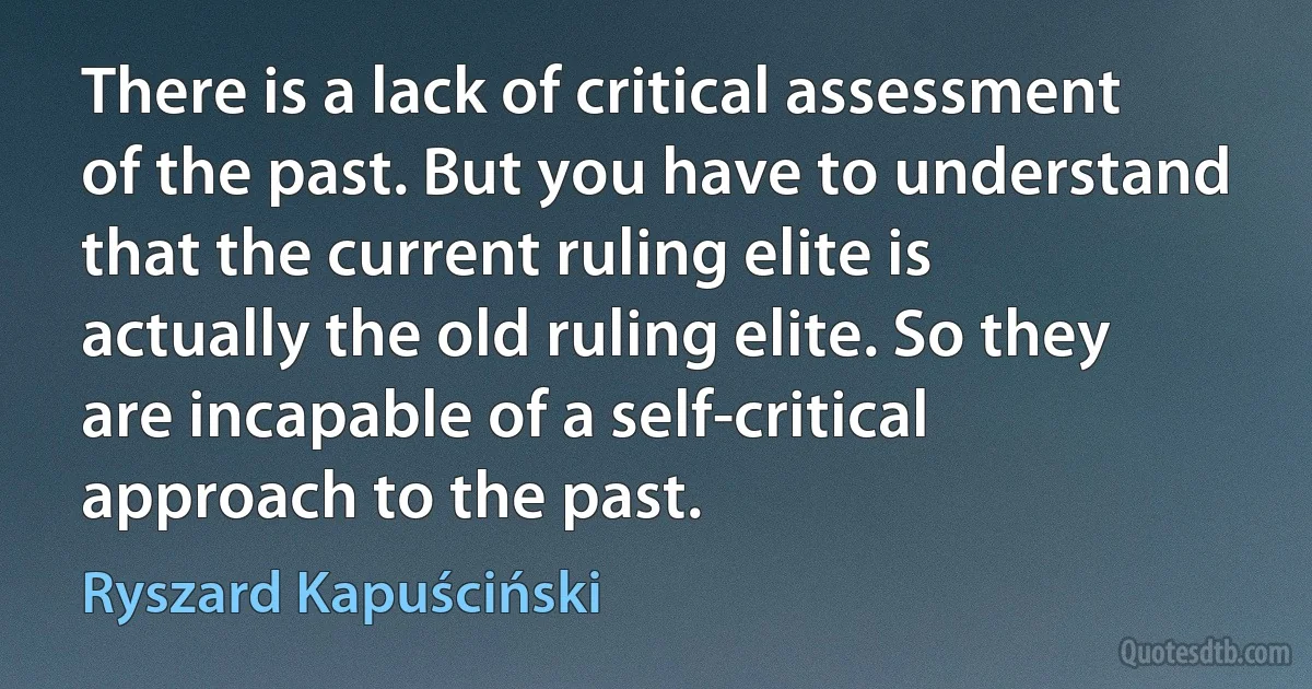 There is a lack of critical assessment of the past. But you have to understand that the current ruling elite is actually the old ruling elite. So they are incapable of a self-critical approach to the past. (Ryszard Kapuściński)