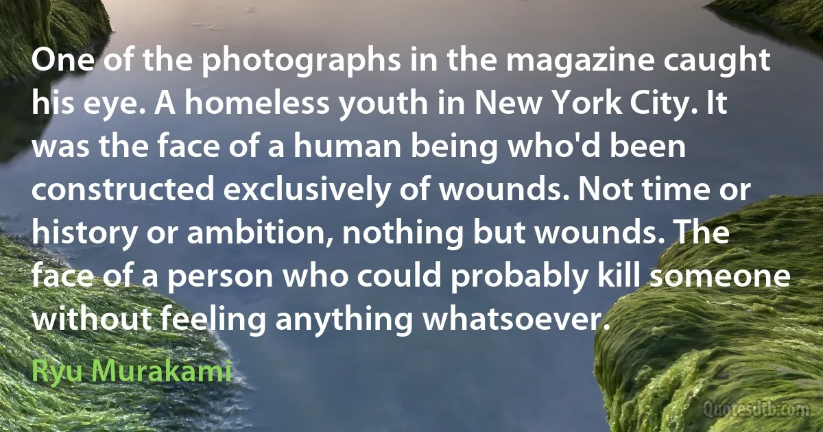 One of the photographs in the magazine caught his eye. A homeless youth in New York City. It was the face of a human being who'd been constructed exclusively of wounds. Not time or history or ambition, nothing but wounds. The face of a person who could probably kill someone without feeling anything whatsoever. (Ryu Murakami)