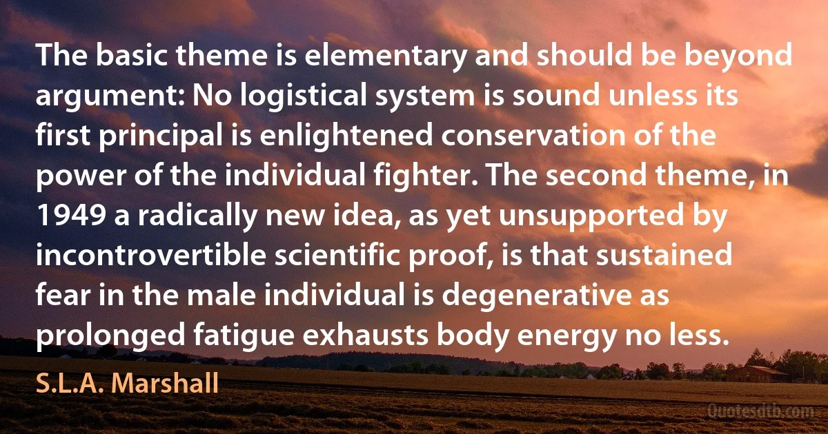 The basic theme is elementary and should be beyond argument: No logistical system is sound unless its first principal is enlightened conservation of the power of the individual fighter. The second theme, in 1949 a radically new idea, as yet unsupported by incontrovertible scientific proof, is that sustained fear in the male individual is degenerative as prolonged fatigue exhausts body energy no less. (S.L.A. Marshall)