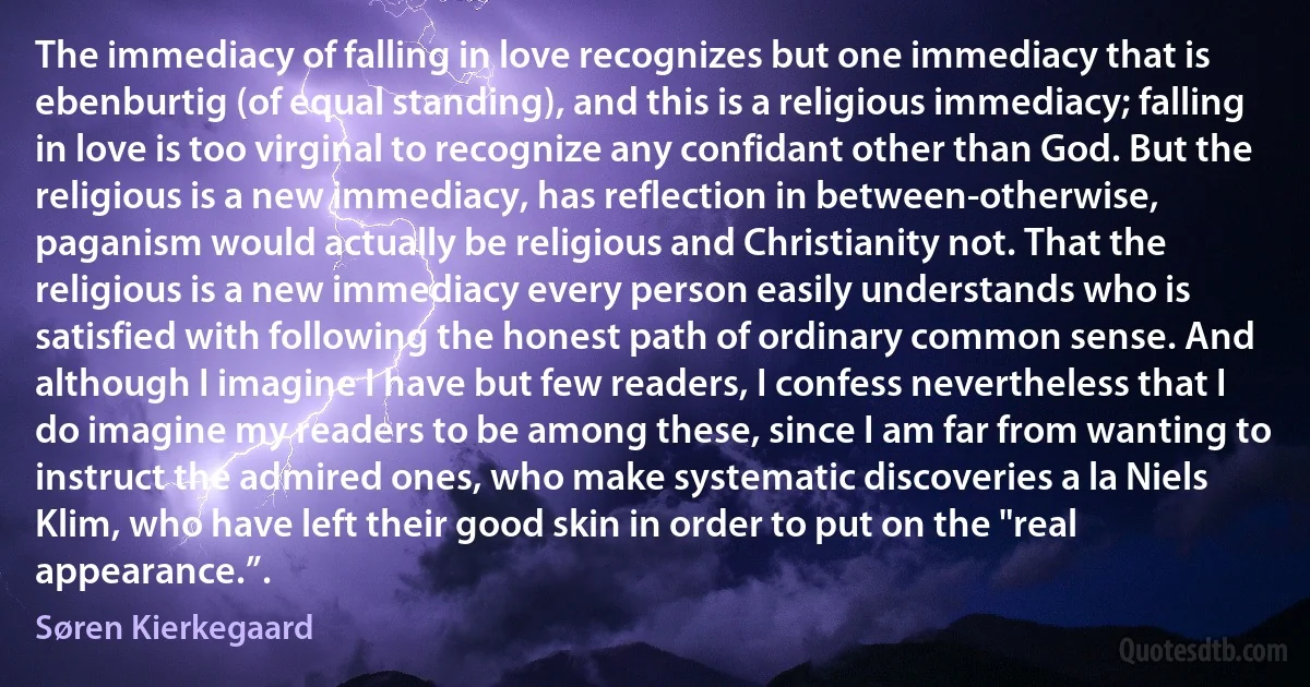 The immediacy of falling in love recognizes but one immediacy that is ebenburtig (of equal standing), and this is a religious immediacy; falling in love is too virginal to recognize any confidant other than God. But the religious is a new immediacy, has reflection in between-otherwise, paganism would actually be religious and Christianity not. That the religious is a new immediacy every person easily understands who is satisfied with following the honest path of ordinary common sense. And although I imagine I have but few readers, I confess nevertheless that I do imagine my readers to be among these, since I am far from wanting to instruct the admired ones, who make systematic discoveries a la Niels Klim, who have left their good skin in order to put on the "real appearance.”. (Søren Kierkegaard)