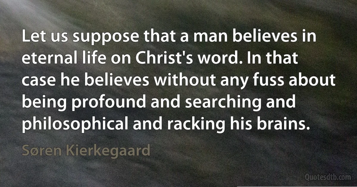 Let us suppose that a man believes in eternal life on Christ's word. In that case he believes without any fuss about being profound and searching and philosophical and racking his brains. (Søren Kierkegaard)