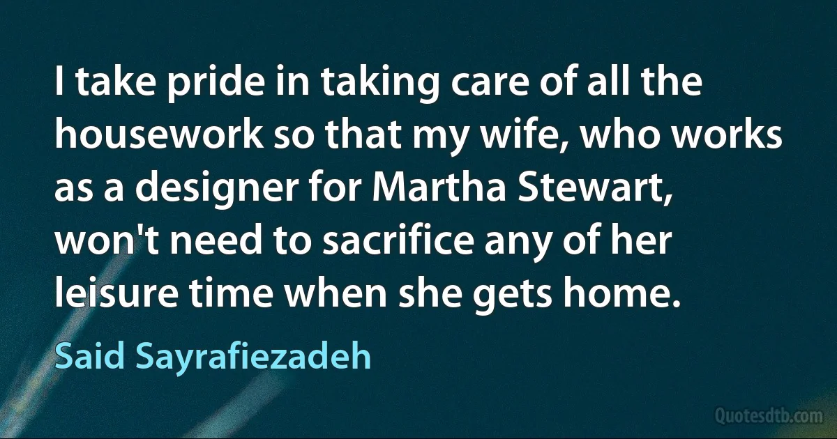 I take pride in taking care of all the housework so that my wife, who works as a designer for Martha Stewart, won't need to sacrifice any of her leisure time when she gets home. (Said Sayrafiezadeh)