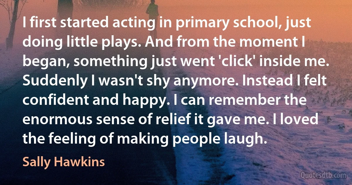 I first started acting in primary school, just doing little plays. And from the moment I began, something just went 'click' inside me. Suddenly I wasn't shy anymore. Instead I felt confident and happy. I can remember the enormous sense of relief it gave me. I loved the feeling of making people laugh. (Sally Hawkins)