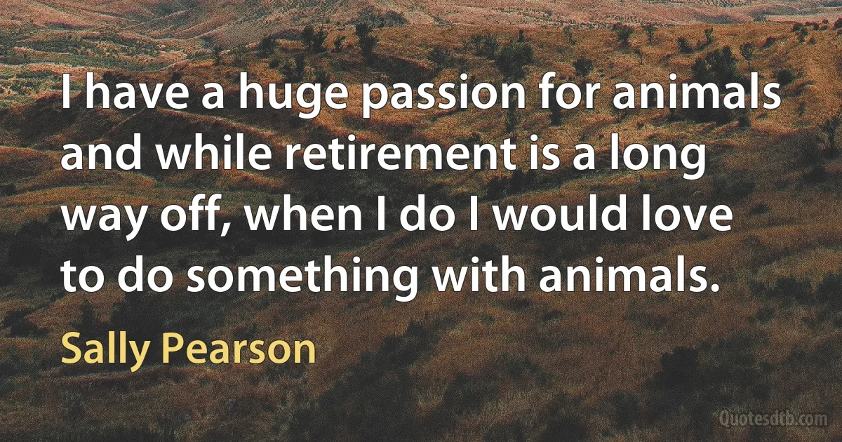 I have a huge passion for animals and while retirement is a long way off, when I do I would love to do something with animals. (Sally Pearson)